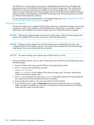 28 N1200-320 4Gb Network Storage Router management
Your DHCP server may also allow you to set up an extended lease reservation for an IP address, by
providing the server with the Ethernet MAC address of the network storage router. This configures the
DHCP server to always provide the same IP address to the network storage router. This setup can be
useful for remote management of the network storage router via Telnet. Because the method of setting up
a lease reservation varies depending on the DHCP server being used, HP recommends that you contact
your Network Administrator for assistance.
For more information about enabling DHCP on the network storage router, see ”Enabling DHCP on the HP
N1200-320 4Gb Network Storage Router” on page 117.
Command Line Interface
The network storage router is capable of holding Telnet sessions for configuration purposes. Access to the
configuration menus via the serial port will be disabled when a Telnet session is connected. To open a
Telnet session, the IP address of the network storage router and a Telnet client utility are required.
NOTE: Rebooting the network storage router closes the Telnet session. After the network storage router
reboots and completes POST, the user must restart or re-open the Telnet session.
NOTE: Resetting to factory defaults from the Telnet interface does not affect Ethernet activity. User
configured values for the IP address, gateway, and subnet mask are retained after the network storage
router reboots. User name and password are not retained.
NOTE: The network storage router supports only one Telnet session at a time.
From most Windows systems, users can start a Telnet session from the DOS (or Command) prompt using
the following steps:
1. From the Windows Start menu, open the DOS (or Command) prompt window.
2. At the ‘>’ prompt, enter the following command
TELNET <IP address>
where <IP address> is the IP address of the network storage router. This starts a Telnet session
window for the network storage router.
3. Enter root for the default user name and password for the default password. HP recommends that
you change the user name and password as soon as possible.
4. Access configuration options in the same way used for the serial interface.
5. To exit the Telnet session, select the Disconnect option from your Telnet client utility. In most Telnet
utilities, this option is available as a menu item. If working from the Command Prompt in Windows,
simply close the window to end the session.
 