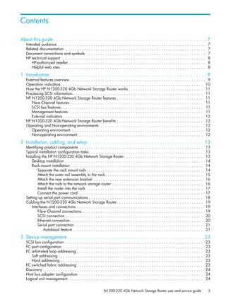 N1200-320 4Gb Network Storage Router user and service guide 3
About this guide. . . . . . . . . . . . . . . . . . . . . . . . . . . . . . . . . . . . . . . . . . . . . . . . . . . . . . . 7
Intended audience . . . . . . . . . . . . . . . . . . . . . . . . . . . . . . . . . . . . . . . . . . . . . . . . . . . . . . . . . . . . . . . 7
Related documentation . . . . . . . . . . . . . . . . . . . . . . . . . . . . . . . . . . . . . . . . . . . . . . . . . . . . . . . . . . . . 7
Document conventions and symbols . . . . . . . . . . . . . . . . . . . . . . . . . . . . . . . . . . . . . . . . . . . . . . . . . . . 7
HP technical support . . . . . . . . . . . . . . . . . . . . . . . . . . . . . . . . . . . . . . . . . . . . . . . . . . . . . . . . . . . . . . 8
HP-authorized reseller. . . . . . . . . . . . . . . . . . . . . . . . . . . . . . . . . . . . . . . . . . . . . . . . . . . . . . . . . . . 8
Helpful web sites . . . . . . . . . . . . . . . . . . . . . . . . . . . . . . . . . . . . . . . . . . . . . . . . . . . . . . . . . . . . . . 8
1 Introduction . . . . . . . . . . . . . . . . . . . . . . . . . . . . . . . . . . . . . . . . . . . . . . . . . . . . . . . . 9
External features overview . . . . . . . . . . . . . . . . . . . . . . . . . . . . . . . . . . . . . . . . . . . . . . . . . . . . . . . . . . 9
Operation indicators. . . . . . . . . . . . . . . . . . . . . . . . . . . . . . . . . . . . . . . . . . . . . . . . . . . . . . . . . . . . . 10
How the HP N1200-320 4Gb Network Storage Router works . . . . . . . . . . . . . . . . . . . . . . . . . . . . . . . . 11
Processing SCSI information. . . . . . . . . . . . . . . . . . . . . . . . . . . . . . . . . . . . . . . . . . . . . . . . . . . . . . . . 11
HP N1200-320 4Gb Network Storage Router features . . . . . . . . . . . . . . . . . . . . . . . . . . . . . . . . . . . . . 11
Fibre Channel features . . . . . . . . . . . . . . . . . . . . . . . . . . . . . . . . . . . . . . . . . . . . . . . . . . . . . . . . . 11
SCSI bus features. . . . . . . . . . . . . . . . . . . . . . . . . . . . . . . . . . . . . . . . . . . . . . . . . . . . . . . . . . . . . 11
Management features. . . . . . . . . . . . . . . . . . . . . . . . . . . . . . . . . . . . . . . . . . . . . . . . . . . . . . . . . . 11
External indicators . . . . . . . . . . . . . . . . . . . . . . . . . . . . . . . . . . . . . . . . . . . . . . . . . . . . . . . . . . . . 12
HP N1200-320 4Gb Network Storage Router benefits . . . . . . . . . . . . . . . . . . . . . . . . . . . . . . . . . . . . . 12
Operating and Non-operating environments . . . . . . . . . . . . . . . . . . . . . . . . . . . . . . . . . . . . . . . . . . . . 12
Operating environment. . . . . . . . . . . . . . . . . . . . . . . . . . . . . . . . . . . . . . . . . . . . . . . . . . . . . . . . . 12
Non-operating environment. . . . . . . . . . . . . . . . . . . . . . . . . . . . . . . . . . . . . . . . . . . . . . . . . . . . . . 12
2 Installation, cabling, and setup. . . . . . . . . . . . . . . . . . . . . . . . . . . . . . . . . . . . . . . . . . 13
Identifying product components . . . . . . . . . . . . . . . . . . . . . . . . . . . . . . . . . . . . . . . . . . . . . . . . . . . . . 13
Typical installation configuration tasks. . . . . . . . . . . . . . . . . . . . . . . . . . . . . . . . . . . . . . . . . . . . . . . . . 13
Installing the HP N1200-320 4Gb Network Storage Router. . . . . . . . . . . . . . . . . . . . . . . . . . . . . . . . . . 13
Desktop installation . . . . . . . . . . . . . . . . . . . . . . . . . . . . . . . . . . . . . . . . . . . . . . . . . . . . . . . . . . . 14
Rack mount installation . . . . . . . . . . . . . . . . . . . . . . . . . . . . . . . . . . . . . . . . . . . . . . . . . . . . . . . . . 14
Separate the rack mount rails . . . . . . . . . . . . . . . . . . . . . . . . . . . . . . . . . . . . . . . . . . . . . . . . . . 14
Attach the outer rail assembly to the rack. . . . . . . . . . . . . . . . . . . . . . . . . . . . . . . . . . . . . . . . . . 15
Attach the rear extension bracket . . . . . . . . . . . . . . . . . . . . . . . . . . . . . . . . . . . . . . . . . . . . . . . 16
Attach the rails to the network storage router . . . . . . . . . . . . . . . . . . . . . . . . . . . . . . . . . . . . . . . 16
Install the router into the rack . . . . . . . . . . . . . . . . . . . . . . . . . . . . . . . . . . . . . . . . . . . . . . . . . . 17
Connect the power cord . . . . . . . . . . . . . . . . . . . . . . . . . . . . . . . . . . . . . . . . . . . . . . . . . . . . . 17
Setting up serial port communications . . . . . . . . . . . . . . . . . . . . . . . . . . . . . . . . . . . . . . . . . . . . . . . . . 18
Cabling the N1200-320 4Gb Network Storage Router. . . . . . . . . . . . . . . . . . . . . . . . . . . . . . . . . . . . . 19
Interfaces and connections . . . . . . . . . . . . . . . . . . . . . . . . . . . . . . . . . . . . . . . . . . . . . . . . . . . . . . 19
Fibre Channel connections . . . . . . . . . . . . . . . . . . . . . . . . . . . . . . . . . . . . . . . . . . . . . . . . . . . . 19
SCSI connection . . . . . . . . . . . . . . . . . . . . . . . . . . . . . . . . . . . . . . . . . . . . . . . . . . . . . . . . . . . 20
Ethernet connection. . . . . . . . . . . . . . . . . . . . . . . . . . . . . . . . . . . . . . . . . . . . . . . . . . . . . . . . . 20
Serial port connection . . . . . . . . . . . . . . . . . . . . . . . . . . . . . . . . . . . . . . . . . . . . . . . . . . . . . . . 21
Autobaud feature. . . . . . . . . . . . . . . . . . . . . . . . . . . . . . . . . . . . . . . . . . . . . . . . . . . . . . . . 21
3 Device management . . . . . . . . . . . . . . . . . . . . . . . . . . . . . . . . . . . . . . . . . . . . . . . . . 23
SCSI bus configuration . . . . . . . . . . . . . . . . . . . . . . . . . . . . . . . . . . . . . . . . . . . . . . . . . . . . . . . . . . . 23
FC port configuration . . . . . . . . . . . . . . . . . . . . . . . . . . . . . . . . . . . . . . . . . . . . . . . . . . . . . . . . . . . . 23
FC arbitrated loop addressing . . . . . . . . . . . . . . . . . . . . . . . . . . . . . . . . . . . . . . . . . . . . . . . . . . . . . . 23
Soft addressing . . . . . . . . . . . . . . . . . . . . . . . . . . . . . . . . . . . . . . . . . . . . . . . . . . . . . . . . . . . . . . 23
Hard addressing . . . . . . . . . . . . . . . . . . . . . . . . . . . . . . . . . . . . . . . . . . . . . . . . . . . . . . . . . . . . . 23
FC switched fabric addressing . . . . . . . . . . . . . . . . . . . . . . . . . . . . . . . . . . . . . . . . . . . . . . . . . . . . . . 23
Discovery . . . . . . . . . . . . . . . . . . . . . . . . . . . . . . . . . . . . . . . . . . . . . . . . . . . . . . . . . . . . . . . . . . . . 24
Host bus adapter configuration . . . . . . . . . . . . . . . . . . . . . . . . . . . . . . . . . . . . . . . . . . . . . . . . . . . . . 24
Logical unit management. . . . . . . . . . . . . . . . . . . . . . . . . . . . . . . . . . . . . . . . . . . . . . . . . . . . . . . . . . 24
Contents
 