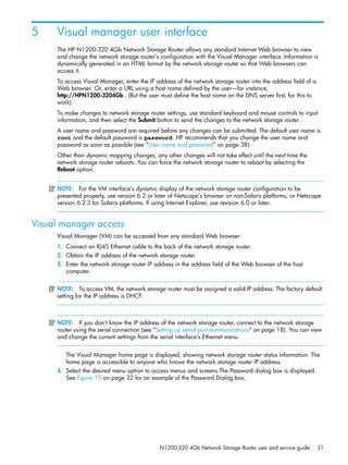 N1200-320 4Gb Network Storage Router user and service guide 31
5 Visual manager user interface
The HP N1200-320 4Gb Network Storage Router allows any standard Internet Web browser to view
and change the network storage router’s configuration with the Visual Manager interface. Information is
dynamically generated in an HTML format by the network storage router so that Web browsers can
access it.
To access Visual Manager, enter the IP address of the network storage router into the address field of a
Web browser. Or, enter a URL using a host name defined by the user—for instance,
http://HPN1200-3204Gb. (But the user must define the host name on the DNS server first, for this to
work).
To make changes to network storage router settings, use standard keyboard and mouse controls to input
information, and then select the Submit button to send the changes to the network storage router.
A user name and password are required before any changes can be submitted. The default user name is
root and the default password is password. HP recommends that you change the user name and
password as soon as possible (see ”User name and password” on page 38).
Other than dynamic mapping changes, any other changes will not take effect until the next time the
network storage router reboots. You can force the network storage router to reboot by selecting the
Reboot option.
NOTE: For the VM interface’s dynamic display of the network storage router configuration to be
presented properly, use version 6.2 or later of Netscape’s browser on non-Solaris platforms, or Netscape
version 6.2.3 for Solaris platforms. If using Internet Explorer, use revision 6.0 or later.
Visual manager access
Visual Manager (VM) can be accessed from any standard Web browser:
1. Connect an RJ45 Ethernet cable to the back of the network storage router.
2. Obtain the IP address of the network storage router.
3. Enter the network storage router IP address in the address field of the Web browser of the host
computer.
NOTE: To access VM, the network storage router must be assigned a valid IP address. The factory default
setting for the IP address is DHCP.
NOTE: If you don’t know the IP address of the network storage router, connect to the network storage
router using the serial connection (see ”Setting up serial port communications” on page 18). You can view
and change the current settings from the serial interface’s Ethernet menu.
The Visual Manager home page is displayed, showing network storage router status information. The
home page is accessible to anyone who knows the network storage router IP address.
4. Select the desired menu option to access menus and screens.The Password dialog box is displayed.
See Figure 10 on page 32 for an example of the Password Dialog box.
 