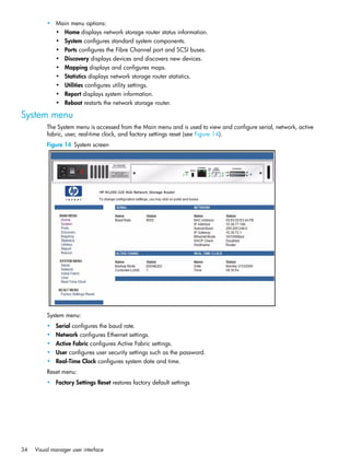 34 Visual manager user interface
• Main menu options:
• Home displays network storage router status information.
• System configures standard system components.
• Ports configures the Fibre Channel port and SCSI buses.
• Discovery displays devices and discovers new devices.
• Mapping displays and configures maps.
• Statistics displays network storage router statistics.
• Utilities configures utility settings.
• Report displays system information.
• Reboot restarts the network storage router.
System menu
The System menu is accessed from the Main menu and is used to view and configure serial, network, active
fabric, user, real-time clock, and factory settings reset (see Figure 14).
Figure 14 System screen
System menu:
• Serial configures the baud rate.
• Network configures Ethernet settings.
• Active Fabric configures Active Fabric settings.
• User configures user security settings such as the password.
• Real-Time Clock configures system date and time.
Reset menu:
• Factory Settings Reset restores factory default settings
 