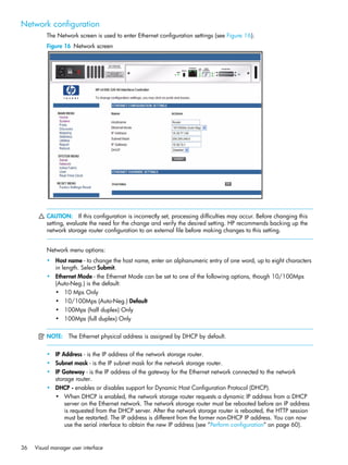 36 Visual manager user interface
Network configuration
The Network screen is used to enter Ethernet configuration settings (see Figure 16).
Figure 16 Network screen
CAUTION: If this configuration is incorrectly set, processing difficulties may occur. Before changing this
setting, evaluate the need for the change and verify the desired setting. HP recommends backing up the
network storage router configuration to an external file before making changes to this setting.
Network menu options:
• Host name - to change the host name, enter an alphanumeric entry of one word, up to eight characters
in length. Select Submit.
• Ethernet Mode - the Ethernet Mode can be set to one of the following options, though 10/100Mps
(Auto-Neg.) is the default:
• 10 Mps Only
• 10/100Mps (Auto-Neg.) Default
• 100Mps (half duplex) Only
• 100Mps (full duplex) Only
NOTE: The Ethernet physical address is assigned by DHCP by default.
• IP Address - is the IP address of the network storage router.
• Subnet mask - is the IP subnet mask for the network storage router.
• IP Gateway - is the IP address of the gateway for the Ethernet network connected to the network
storage router.
• DHCP - enables or disables support for Dynamic Host Configuration Protocol (DHCP).
• When DHCP is enabled, the network storage router requests a dynamic IP address from a DHCP
server on the Ethernet network. The network storage router must be rebooted before an IP address
is requested from the DHCP server. After the network storage router is rebooted, the HTTP session
must be restarted. The IP address is different from the former non-DHCP IP address. You can now
use the serial interface to obtain the new IP address (see ”Perform configuration” on page 60).
 