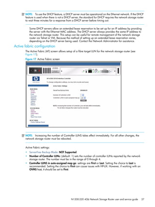 N1200-320 4Gb Network Storage Router user and service guide 37
NOTE: To use the DHCP feature, a DHCP server must be operational on the Ethernet network. If the DHCP
feature is used when there is not a DHCP server, the standard for DHCP requires the network storage router
to wait three minutes for a response from a DHCP server before timing out.
Some DHCP servers allow an extended lease reservation to be set up for an IP address by providing
the server with the Ethernet MAC address. The DHCP server always provides the same IP address to
the network storage router. This setup can be useful for remote management of the network storage
router via Telnet or VM. Because the method of setting up an extended lease reservation varies,
depending on the DHCP server being used. Contact the Network Administrator for assistance.
Active fabric configuration
The Active Fabric (AF) screen allows setup of a fibre target LUN for the network storage router (see
Figure 17).
Figure 17 Active Fabric screen
NOTE: Increasing the number of Controller LUNS takes effect immediately. For all other changes, the
network storage router must be rebooted.
Active Fabric settings:
• ServerFree Backup Mode: NOT Supported
• Number of Controller LUNs: (default: 1) sets the number of controller LUNs reported by the network
storage router. The number must be in the range of 0 through 4.
• Controller LUNS in auto-assigned map go: settings are First or Last. Setting the choice to Last is
recommended. Setting the choice to First can cause issues with HP-UX. However, if working with an
OVMS host, it should be set to First.
 
