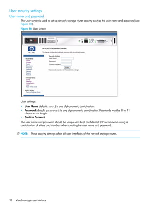 38 Visual manager user interface
User security settings
User name and password
The User screen is used to set up network storage router security such as the user name and password (see
Figure 18).
Figure 18 User screen
User settings:
• User Name (default: root) is any alphanumeric combination.
• Password (default: password) is any alphanumeric combination. Passwords must be 8 to 11
characters in length.
• Confirm Password
The user name and password should be unique and kept confidential. HP recommends using a
combination of letters and numbers when creating the user name and password.
NOTE: These security settings affect all user interfaces of the network storage router.
 