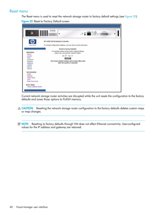 40 Visual manager user interface
Reset menu
The Reset menu is used to reset the network storage router to factory default settings (see Figure 20).
Figure 20 Reset to Factory Default screen
Current network storage router activities are disrupted while the unit resets the configuration to the factory
defaults and saves those options to FLASH memory.
CAUTION: Resetting the network storage router configuration to the factory defaults deletes custom maps
or map changes.
NOTE: Resetting to factory defaults through VM does not affect Ethernet connectivity. User-configured
values for the IP address and gateway are retained.
 