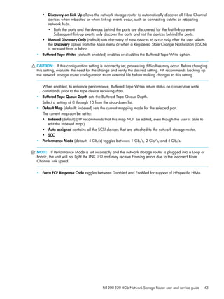 N1200-320 4Gb Network Storage Router user and service guide 43
• Discovery on Link Up allows the network storage router to automatically discover all Fibre Channel
devices when rebooted or when link-up events occur, such as connecting cables or rebooting
network hubs.
• Both the ports and the devices behind the ports are discovered for the first link-up event.
Subsequent link-up events only discover the ports and not the devices behind the ports.
• Manual Discovery Only (default) sets discovery of new devices to occur only after the user selects
the Discovery option from the Main menu or when a Registered State Change Notification (RSCN)
is received from a fabric.
• Buffered Tape Writes (default: enabled) enables or disables the Buffered Tape Write option.
CAUTION: If this configuration setting is incorrectly set, processing difficulties may occur. Before changing
this setting, evaluate the need for the change and verify the desired setting. HP recommends backing up
the network storage router configuration to an external file before making changes to this setting.
When enabled, to enhance performance, Buffered Tape Writes return status on consecutive write
commands prior to the tape device receiving data.
• Buffered Tape Queue Depth sets the Buffered Tape Queue Depth.
Select a setting of 0 through 10 from the drop-down list.
• Default Map (default: indexed) sets the current mapping mode for the selected port.
The current map can be set to:
• Indexed (default) (HP recommends that this map NOT be edited, even though the user is able to
edit the Indexed map.)
• Auto-assigned contains all the SCSI devices that are attached to the network storage router.
• SCC
• Performance Mode (default: 4 Gb/s) toggles between 1 Gb/s, 2 Gb/s, and 4 Gb/s.
NOTE: If Performance Mode is set incorrectly and the network storage router is plugged into a Loop or
Fabric, the unit will not light the LNK LED and may receive Framing errors due to the incorrect Fibre
Channel link speed.
• Force FCP Response Code toggles between Disabled and Enabled for support of HP-specific HBAs.
 