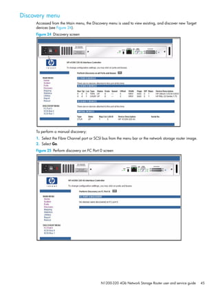 N1200-320 4Gb Network Storage Router user and service guide 45
Discovery menu
Accessed from the Main menu, the Discovery menu is used to view existing, and discover new Target
devices (see Figure 24).
Figure 24 Discovery screen
To perform a manual discovery:
1. Select the Fibre Channel port or SCSI bus from the menu bar or the network storage router image.
2. Select Go.
Figure 25 Perform discovery on FC Port 0 screen
 