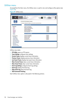 50 Visual manager user interface
Utilities menu
Accessed from the Main menu, the Utilities menu is used to view and configure utility options (see
Figure 29).
Figure 29 Utilities menu
Utilities menu tasks:
• FTP Utility opens an FTP session.
• Trace Settings configures trace settings.
• Current Traces displays current trace information.
• Previous Traces displays previous trace information.
• Last Assert Traces displays last assert trace information.
• Clear Current Traces clears current trace information.
• Clear Assert Traces clear current trace information.
• Event Log Settings configures Event Log settings.
• Event Log displays the Event Log.
• Clear Event Log clears the Event Log.
• SCSI Command Tracking
Each Utilities menu option is discussed in the following sections.
 