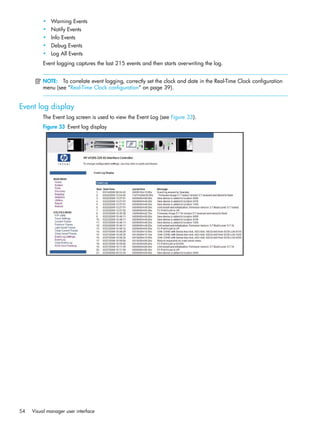 54 Visual manager user interface
• Warning Events
• Notify Events
• Info Events
• Debug Events
• Log All Events
Event logging captures the last 215 events and then starts overwriting the log.
NOTE: To correlate event logging, correctly set the clock and date in the Real-Time Clock configuration
menu (see ”Real-Time Clock configuration” on page 39).
Event log display
The Event Log screen is used to view the Event Log (see Figure 33).
Figure 33 Event log display
 