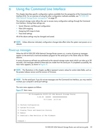N1200-320 4Gb Network Storage Router user and service guide 59
6 Using the Command Line Interface
This chapter describes specific configuration options available from the perspective of the Command Line
Interface (CLI). For an overview of using the other configuration methods available, see ”N1200-320
4Gb Network Storage Router management” on page 27.
The network storage router allows the user to access many configuration settings through the Command
Line Interface. Among these settings are:
• Serial, Ethernet, and fibre port configuration
• Fibre LUN mapping
• Assigning LUN maps to hosts
• Trace level settings
All of the above settings may be changed and saved.
NOTE: Unless otherwise indicated, configuration changes take effect when the system next powers on or
reboots.
Power-up messages
When the HP N1200-320 4Gb Network Storage Router powers on, a series of power-up messages
appear on the terminal or terminal emulation program for the serial port or the Telnet utility for Telnet
sessions.
A series of power-up self tests are performed as the network storage router starts (which can take up to 90
seconds), and messages related to these tests are visible from the serial port. If completed successfully, the
main menu appears, as shown in Figure 37.
NOTE: The illustrations in this chapter use Xs to represent numeric values for certain data fields, such as
the product release version and the revision of firmware.
NOTE: For the serial port, if you do not see messages over the Command Line Interface, you may need to
re-check your computer’s serial port settings.

The main menu appears as follows:
Figure 37 Main menu
HP StorageWorks N1200-320 4Gb Network Storage Router
X.XX.XX XXXXXX XXXXXXXXXXXXXXXX
07/7/2005 18:37:08
1) Perform Configuration
2) System Utilities
3) Display Trace and Assertion History
4) Reboot
5) Download a New Revision of The Firmware
Command >
 