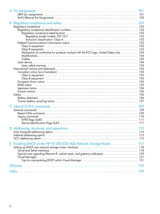 6
A Pin assignments. . . . . . . . . . . . . . . . . . . . . . . . . . . . . . . . . . . . . . . . . . . . . . . . . . . 101
DB-9 pin assignments . . . . . . . . . . . . . . . . . . . . . . . . . . . . . . . . . . . . . . . . . . . . . . . . . . . . . . . . . 101
RJ-45 Ethernet Pin Assignments . . . . . . . . . . . . . . . . . . . . . . . . . . . . . . . . . . . . . . . . . . . . . . . . . . 102
B Regulatory compliance and safety . . . . . . . . . . . . . . . . . . . . . . . . . . . . . . . . . . . . . . 103
Regulatory compliance . . . . . . . . . . . . . . . . . . . . . . . . . . . . . . . . . . . . . . . . . . . . . . . . . . . . . . . . . . 103
Regulatory compliance identification numbers . . . . . . . . . . . . . . . . . . . . . . . . . . . . . . . . . . . . . . . . 103
Regulatory compliance label location . . . . . . . . . . . . . . . . . . . . . . . . . . . . . . . . . . . . . . . . . . . 103
Regulatory model number: EO 1011 . . . . . . . . . . . . . . . . . . . . . . . . . . . . . . . . . . . . . . . . . 103
Emissions classification: Class A . . . . . . . . . . . . . . . . . . . . . . . . . . . . . . . . . . . . . . . . . . . . 103
Federal Communications Commission notice. . . . . . . . . . . . . . . . . . . . . . . . . . . . . . . . . . . . . . . . . 103
Class A equipment . . . . . . . . . . . . . . . . . . . . . . . . . . . . . . . . . . . . . . . . . . . . . . . . . . . . . . . . 103
Class B equipment . . . . . . . . . . . . . . . . . . . . . . . . . . . . . . . . . . . . . . . . . . . . . . . . . . . . . . . . 103
Declaration of conformity for products marked with the FCC logo, United States only . . . . . . . . . . 104
Modifications . . . . . . . . . . . . . . . . . . . . . . . . . . . . . . . . . . . . . . . . . . . . . . . . . . . . . . . . . . . . 104
Cables . . . . . . . . . . . . . . . . . . . . . . . . . . . . . . . . . . . . . . . . . . . . . . . . . . . . . . . . . . . . . . . . 104
Laser device . . . . . . . . . . . . . . . . . . . . . . . . . . . . . . . . . . . . . . . . . . . . . . . . . . . . . . . . . . . . . . . 104
Laser safety warning . . . . . . . . . . . . . . . . . . . . . . . . . . . . . . . . . . . . . . . . . . . . . . . . . . . . . . . 104
International notices and statements . . . . . . . . . . . . . . . . . . . . . . . . . . . . . . . . . . . . . . . . . . . . . . . . . 105
Canadian notice (avis Canadien) . . . . . . . . . . . . . . . . . . . . . . . . . . . . . . . . . . . . . . . . . . . . . . . . 105
Class A equipment . . . . . . . . . . . . . . . . . . . . . . . . . . . . . . . . . . . . . . . . . . . . . . . . . . . . . . . . 105
Class B equipment . . . . . . . . . . . . . . . . . . . . . . . . . . . . . . . . . . . . . . . . . . . . . . . . . . . . . . . . 105
European Union notice. . . . . . . . . . . . . . . . . . . . . . . . . . . . . . . . . . . . . . . . . . . . . . . . . . . . . . . . 105
BSMI notice . . . . . . . . . . . . . . . . . . . . . . . . . . . . . . . . . . . . . . . . . . . . . . . . . . . . . . . . . . . . . . . 105
Japanese notice. . . . . . . . . . . . . . . . . . . . . . . . . . . . . . . . . . . . . . . . . . . . . . . . . . . . . . . . . . . . . 106
Korean notices . . . . . . . . . . . . . . . . . . . . . . . . . . . . . . . . . . . . . . . . . . . . . . . . . . . . . . . . . . . . . 106
Safety . . . . . . . . . . . . . . . . . . . . . . . . . . . . . . . . . . . . . . . . . . . . . . . . . . . . . . . . . . . . . . . . . . . . . . 106
Battery statement . . . . . . . . . . . . . . . . . . . . . . . . . . . . . . . . . . . . . . . . . . . . . . . . . . . . . . . . . . . . 106
Taiwan battery recycling notice . . . . . . . . . . . . . . . . . . . . . . . . . . . . . . . . . . . . . . . . . . . . . . . . . . 107
C Inband SCSI-3 commands . . . . . . . . . . . . . . . . . . . . . . . . . . . . . . . . . . . . . . . . . . . 109
General commands . . . . . . . . . . . . . . . . . . . . . . . . . . . . . . . . . . . . . . . . . . . . . . . . . . . . . . . . . . . . 109
Report LUNs command. . . . . . . . . . . . . . . . . . . . . . . . . . . . . . . . . . . . . . . . . . . . . . . . . . . . . . . . 109
Inquiry command. . . . . . . . . . . . . . . . . . . . . . . . . . . . . . . . . . . . . . . . . . . . . . . . . . . . . . . . . . . . 110
EVPD Page 0x80 . . . . . . . . . . . . . . . . . . . . . . . . . . . . . . . . . . . . . . . . . . . . . . . . . . . . . . . . . 111
Device Identification Page 0x83 . . . . . . . . . . . . . . . . . . . . . . . . . . . . . . . . . . . . . . . . . . . . . . . 111
D Addressing, structures, and operations. . . . . . . . . . . . . . . . . . . . . . . . . . . . . . . . . . . 113
Auto Assigned addressing option . . . . . . . . . . . . . . . . . . . . . . . . . . . . . . . . . . . . . . . . . . . . . . . . . . . 114
Indexed addressing option . . . . . . . . . . . . . . . . . . . . . . . . . . . . . . . . . . . . . . . . . . . . . . . . . . . . . . . 115
SCC addressing option . . . . . . . . . . . . . . . . . . . . . . . . . . . . . . . . . . . . . . . . . . . . . . . . . . . . . . . . . . 115
E Enabling DHCP on the HP N1200-320 4Gb Network Storage Router . . . . . . . . . . . . . 117
Setting up DHCP over network storage router interfaces . . . . . . . . . . . . . . . . . . . . . . . . . . . . . . . . . . . 118
Serial and Telnet interfaces . . . . . . . . . . . . . . . . . . . . . . . . . . . . . . . . . . . . . . . . . . . . . . . . . . . . . 118
Special note regarding Ethernet IP, subnet mask, and gateway addresses . . . . . . . . . . . . . . . . . . . . 120
Visual Manager. . . . . . . . . . . . . . . . . . . . . . . . . . . . . . . . . . . . . . . . . . . . . . . . . . . . . . . . . . . . . 121
Tips for manipulating DHCP within Visual Manager . . . . . . . . . . . . . . . . . . . . . . . . . . . . . . . . . 121
Glossary . . . . . . . . . . . . . . . . . . . . . . . . . . . . . . . . . . . . . . . . . . . . . . . . . . . . . . . . . 123
Index . . . . . . . . . . . . . . . . . . . . . . . . . . . . . . . . . . . . . . . . . . . . . . . . . . . . . . . . . . . . 129
 