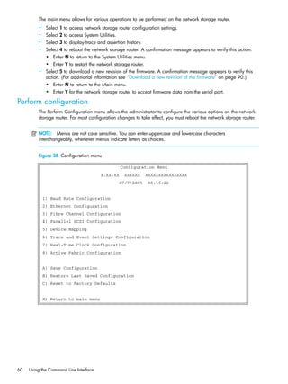 60 Using the Command Line Interface
The main menu allows for various operations to be performed on the network storage router.
• Select 1 to access network storage router configuration settings.
• Select 2 to access System Utilities.
• Select 3 to display trace and assertion history.
• Select 4 to reboot the network storage router. A confirmation message appears to verify this action.
• Enter N to return to the System Utilities menu.
• Enter Y to restart the network storage router.
• Select 5 to download a new revision of the firmware. A confirmation message appears to verify this
action. (For additional information see ”Download a new revision of the firmware” on page 90.)
• Enter N to return to the Main menu.
• Enter Y for the network storage router to accept firmware data from the serial port.
Perform configuration
The Perform Configuration menu allows the administrator to configure the various options on the network
storage router. For most configuration changes to take effect, you must reboot the network storage router.
NOTE: Menus are not case sensitive. You can enter uppercase and lowercase characters
interchangeably, whenever menus indicate letters as choices.
Figure 38 Configuration menu
Configuration Menu
X.XX.XX XXXXXX XXXXXXXXXXXXXXXX
07/7/2005 08:56:22
1) Baud Rate Configuration
2) Ethernet Configuration
3) Fibre Channel Configuration
4) Parallel SCSI Configuration
5) Device Mapping
6) Trace and Event Settings Configuration
7) Real-Time Clock Configuration
8) Active Fabric Configuration
A) Save Configuration
B) Restore Last Saved Configuration
C) Reset to Factory Defaults
X) Return to main menu
 
