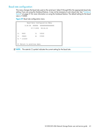N1200-320 4Gb Network Storage Router user and service guide 61
Baud rate configuration
This menu changes the baud rate used on the serial port. Select 1 through 5 for the appropriate baud rate
setting. If you are using the Autobaud feature, it may not be necessary to set a baud rate. See ”Autobaud
feature” on page 21 for more information on using the Autobaud feature. The default setting for the baud
rate is 115200.
Figure 39 Baud rate configuration menu
NOTE: The asterisk (*) symbol indicates the current setting for the baud rate.
Baud Rate Configuration Menu
X.XX.XX XXXXXX XXXXXXXXXXXXXXXX
07/7/2005 08:56:22
1) 9600 2) 19200
3) 38400 4) 57600
5) * 115200
X) Return to previous menu
 
