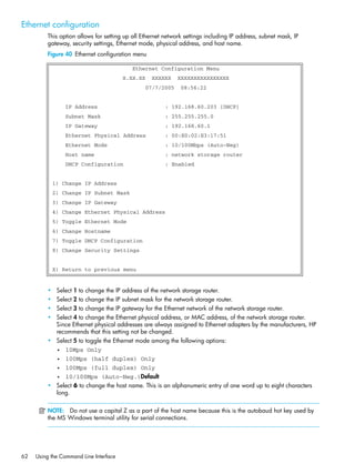62 Using the Command Line Interface
Ethernet configuration
This option allows for setting up all Ethernet network settings including IP address, subnet mask, IP
gateway, security settings, Ethernet mode, physical address, and host name.
Figure 40 Ethernet configuration menu
• Select 1 to change the IP address of the network storage router.
• Select 2 to change the IP subnet mask for the network storage router.
• Select 3 to change the IP gateway for the Ethernet network of the network storage router.
• Select 4 to change the Ethernet physical address, or MAC address, of the network storage router.
Since Ethernet physical addresses are always assigned to Ethernet adapters by the manufacturers, HP
recommends that this setting not be changed.
• Select 5 to toggle the Ethernet mode among the following options:
• 10Mps Only
• 100Mps (half duplex) Only
• 100Mps (full duplex) Only
• 10/100Mps (Auto-Neg.)Default
• Select 6 to change the host name. This is an alphanumeric entry of one word up to eight characters
long.
NOTE: Do not use a capital Z as a part of the host name because this is the autobaud hot key used by
the MS Windows terminal utility for serial connections.
Ethernet Configuration Menu
X.XX.XX XXXXXX XXXXXXXXXXXXXXXX
07/7/2005 08:56:22
IP Address : 192.168.60.203 [DHCP]
Subnet Mask : 255.255.255.0
IP Gateway : 192.168.60.1
Ethernet Physical Address : 00:E0:02:E3:17:51
Ethernet Mode : 10/100Mbps (Auto-Neg)
Host name : network storage router
DHCP Configuration : Enabled
1) Change IP Address
2) Change IP Subnet Mask
3) Change IP Gateway
4) Change Ethernet Physical Address
5) Toggle Ethernet Mode
6) Change Hostname
7) Toggle DHCP Configuration
8) Change Security Settings
X) Return to previous menu
 