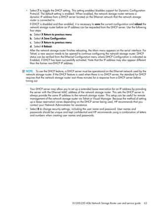 N1200-320 4Gb Network Storage Router user and service guide 63
• Select 7 to toggle the DHCP setting. This setting enables/disables support for Dynamic Configuration
Protocol. The default setting is enabled. When enabled, the network storage router retrieves a
dynamic IP address from a DHCP server located on the Ethernet network that the network storage
router is connected to.
If DHCP is disabled and then enabled, it is necessary to save the current configuration and reboot the
network storage router before an IP address can be requested from the DHCP server. Use the following
four steps:
a. Select X Return to previous menu.
b. Select A Save Configuration.
c. Select X Return to previous menu.
d. Select 4 Reboot.
After the network storage router finishes rebooting, the Main menu appears on the serial interface. For
Telnet, a new session needs to be opened to continue configuring the network storage router. DHCP
status can be verified from the Ethernet Configuration menu where DHCP Configuration is indicated as
Enabled, if DHCP has been successfully activated. Note that the IP address may also appear different
than the former non-DHCP IP address.
NOTE: To use the DHCP feature, a DHCP server must be operational on the Ethernet network used by the
network storage router. If the DHCP feature is used when there is no DHCP server, the standard for DHCP
requires that the network storage router wait three minutes for a response from a DHCP server before
timing out.
Your DHCP server may allow you to set up a extended lease reservation for an IP address by providing
the server with the Ethernet MAC address of the network storage router. This sets the DHCP server to
always provide the same IP address to the network storage router. This setup can be useful for remote
management of the network storage router via Telnet or Visual Manager. Because the method of setting
up a lease reservation varies depending on the DHCP server being used, HP recommends that you
contact your Network Administrator for assistance.
• Select 8 to change security settings, including the user name and password. User names and
passwords should be unique and kept confidential and HP recommends using a combination of letters
and numbers when creating user names and passwords.
 