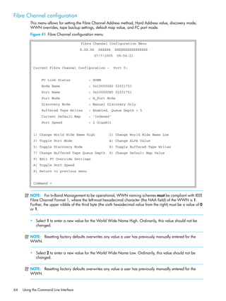 64 Using the Command Line Interface
Fibre Channel configuration
This menu allows for setting the Fibre Channel Address method, Hard Address value, discovery mode,
WWN overrides, tape backup settings, default map value, and FC port mode.
Figure 41 Fibre Channel configuration menu
NOTE: For In-Band Management to be operational, WWN naming schemes must be compliant with IEEE
Fibre Channel Format 1, where the left-most hexadecimal character (the NAA field) of the WWN is 1.
Further, the upper nibble of the third byte (the sixth hexadecimal value from the right) must be a value of 0
or 1.
• Select 1 to enter a new value for the World Wide Name High. Ordinarily, this value should not be
changed.
NOTE: Resetting factory defaults overwrites any value a user has previously manually entered for the
WWN.
• Select 2 to enter a new value for the World Wide Name Low. Ordinarily, this value should not be
changed.
NOTE: Resetting factory defaults overwrites any value a user has previously manually entered for the
WWN.
Fibre Channel Configuration Menu
X.XX.XX XXXXXX XXXXXXXXXXXXXXXX
07/7/2005 08:56:22
Current Fibre Channel Configuration - Port 0:
FC Link Status : DOWN
Node Name : 0x100000E0 02031751
Port Name : 0x100000E0 02231751
Port Mode : N_Port Mode
Discovery Mode : Manual Discovery Only
Buffered Tape Writes : Enabled, Queue Depth = 5
Current Default Map : 'Indexed'
Port Speed : 2 GigaBit
1) Change World Wide Name High 2) Change World Wide Name Low
3) Toggle Port Mode 4) Change ALPA Value
5) Toggle Discovery Mode 6) Toggle Buffered Tape Writes
7) Change Buffered Tape Queue Depth 8) Change Default Map Value
9) Edit FC Override Settings
A) Toggle Port Speed
X) Return to previous menu
Command >
 