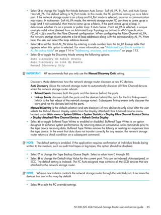 N1200-320 4Gb Network Storage Router user and service guide 65
• Select 3 to change the Toggle Port Mode between Auto Sense - Soft AL_PA, N_Port, and Auto Sense -
Hard AL_PA. The default setting is N_Port mode. In this mode, the FC port tries coming up as a fabric
port. If the network storage router is on a loop and N_Port mode is selected, an error in communication
may occur. In Autosense - Soft AL_PA mode, the network storage router FC port tries to come up as a
loop, and if not successful, then tries to come up as a fabric. If the port comes up as a loop, it
determines whether it’s on a private or public loop. If Auto Sense - Hard AL_PA is selected, a unique
one-byte valid value (derived from an Arbitrated Loop Topology as defined in ANSI specification
FC_AL 4.5) is used for the Fibre Channel configuration. When configuring the Fibre Channel AL_PA,
the network storage router presents a list of loop addresses along with the corresponding AL_PA. From
here, the user can select the loop address desired.
• Select 4 to set the Hard AL_PA Value by entering a node number from the AL_PA lookup table that
appears when this option is selected. For more information, see ”Arbitrated Loop Node number to
AL_PA lookup table” on page 114 in ”Addressing, structures, and operations” on page 113.
• Select 5 to toggle the Discovery Mode among the following options:
Auto Discovery on Reboot Events
Auto Discovery on Link Up Events
Manual Discovery Only
IMPORTANT: HP recommends that you only use the Manual Discovery Only setting.
Discovery Mode determines how the network storage router discovers a new FC devices.
Auto Discovery allows the network storage router to automatically discover all Fibre Channel devices
when the network storage router reboots.
• Reboot Events discovers both the ports and the devices behind the ports.
• Link-up Events discovers both the ports and the devices behind the ports for the first link-up event
(which is the first reboot of the network storage router). Subsequent link-up events only discover the
ports and not the devices behind the ports.
Manual Discovery is the default selection and sets discovery of new devices to only occur after the user
selects the Refresh Device Display option from the Display Attached Fibre Channel Devices menu,
located under Main menu > System Utilities > System Statistics > Display Fibre Channel Protocol Status
> Display Attached Fibre Channel Devices > Refresh Device Display.
• Select 6 to toggle Buffered Tape Writes to enabled or disabled. Buffered Tape Writes is an option
designed to enhance system performance. By returning status on consecutive write commands prior to
the tape device receiving data, Buffered Tape Writes remove the latency of waiting for responses from
the tape device. In the event that data does not transfer correctly for any reason, the network storage
router returns a check condition on a subsequent command.
NOTE: The default setting is enabled. If the application requires confirmation of individual blocks being
written to the medium, such as audit trail tapes or log tapes, this option should be disabled.
• Select 7 to change the Tape Backup Queue Depth. Select a value from 0 through 10.
• Select 8 to change the Default Map Value for the current port. This can be Indexed, Auto-assigned, or
SCC. The default setting is Indexed. The FC Auto-assigned map contains all the SCSI devices that are
attached to the network storage router.
NOTE: When a new initiator contacts the network storage router through the selected port, it accesses the
devices that are in this map by default.
• Select 9 to edit the FC override settings.
 