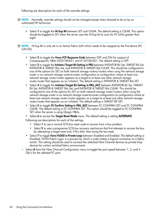 66 Using the Command Line Interface
Following are descriptions for each of the override settings:
NOTE: Normally, override settings should not be changed except when directed to do so by an
authorized HP technician.
• Select 1 to toggle the Hi-Sup Bit between SET and CLEAR. The default setting is CLEAR. This option
should be toggled to SET when the server uses the Hi-Sup bit to scan for FC LUNs greater than
eight.
NOTE: Hi-Sup Bit is only set in an Active Fabric LUN which needs to be mapped as the first device (FC
LUN 00).
• Select 2 to toggle the Force FCP Response Code between OFF and ON for support of
Compaq-specific HBAs #223180-B21 and #120186-001. The default setting is OFF.
• Select 3 to toggle the Initiator/Target Bit Setting in PRLI between INITIATOR Bit Set, TARGET Bit Set,
INITIATOR & TARGET Bits Set, and INITIATOR & TARGET Bits CLEAR. This should be configured to
one of the options for SET on both network storage routers/routers when using the network storage
router in an network storage router-to-router configuration (a configuration where at least one
network storage router/router appears as a target to at least one other network storage
router/router that appears as an initiator). The default setting is INITIATOR & TARGET Bits SET.
• Select 4 to toggle the Initiator/Target Bit Setting in PRLI_ACC between INITIATOR Bit Set, TARGET
Bit Set, INITIATOR & TARGET Bits Set, and INITIATOR & TARGET Bits CLEAR. This should be
configured to one of the options for SET on both network storage router/routers when using the
network storage router in an network storage router-to-router configuration (a configuration where at
least one network storage router/router appears as a target to at least one other network storage
router/router that appears as an initiator). The default setting is TARGET BIT SET.
• Select 5 to toggle FC Confirm Setting in PRLI_ACC between FC CONFIRM SET and FC CONFIRM
CLEAR. The default setting is FC CONFIRM SET. This option should be toggled to FC CONFIRM
SET when the server is using QLogic HBAs.
• Select 6 to access the Target Reset Mode menu. The default setting is setting ALTERNATE.
Following are descriptions for each of the settings:
• Select 1 to use a normal SCSI bus reset code to recover from a bus problem.
• Select 2 to uses a progressive SCSI bus recovery mechanism that first attempts to recover the bus
by attempting a target reset and, if this fails, then trying the bus reset.
• Select 7 to toggle Force FLOGI in Private Loop between Disabled and Enabled. The default setting is
Disabled. FLOGI Fabric Login is a process by which a node makes a logical connection to a fabric
switch. This setting should be used to connect the attached Fibre Channel devices as private loop
devices for certain switched fabric environments.
• Select A from the Fibre Channel Configuration menu to toggle the port speed between 1, 2, and 4
Gb/s for the selected FC port.
 