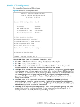 N1200-320 4Gb Network Storage Router user and service guide 67
Parallel SCSI configuration
This menu allows for setting up SCSI attributes.
Figure 42 Parallel SCSI configuration menu
Press the Enter key to toggle the current menu to the next SCSI bus.
• Select 1 to edit the SCSI Initiator menu settings, described later in the chapter.
• Select 2 to enable/disable SCSI Discovery.
• Select 3 to enable/disable SCSI bus Reset on Boot. When enabled, the network storage router
automatically resets SCSI buses after initial library power-up and after reboots.
• Select 4 to set the discovery delay time for SCSI devices. The default is 30 seconds. This is the time the
network storage router waits after a power-up or reboot before starting to discover SCSI devices. This
value should be set to no less than 250ms, according to the SCSI standard for Reset-to-Selection Time.
This value may need to be increased to ensure that all SCSI devices complete their individual
power-ups. With Discovery enabled, the Discovery Delay lengthens the time taken by the network
storage router to reboot.
• Select 5 to toggle the SCSI termination mode between Enabled and Disabled. This option is
automatically set to Enabled for Internal termination. The Internal setting allows the network storage
router to internally terminate a SCSI connection. Setting this option to Disabled allows the SCSI bus, not
the network storage router, to handle SCSI terminations.
• Select 6 to access menu settings for the maximum SCSI bus connection speed, described later in this
chapter. Note that when this option is selected, the user is prompted to select a Target ID on the
currently selected bus. Currently, maximum speed settings are shown.
Parallel SCSI Configuration Menu
X.XX.XX XXXXXX XXXXXXXXXXXXXXXX
07/7/2005 08:56:22
Current SCSI Configuration - Bus 0
Discovery : Enabled
Bus Reset on Boot : Enabled
Discovery delay time : 30 seconds
Internal Termination : Enabled
1) Edit Initiator Settings
2) Enable/Disable SCSI Discovery
3) Enable/Disable SCSI Reset on Boot
4) Set Discovery Delay Time
5) Set SCSI Termination Mode
6) Set Maximum SCSI Bus Connect Speed
X) Return to previous menu
Command, <enter> for next bus >
 
