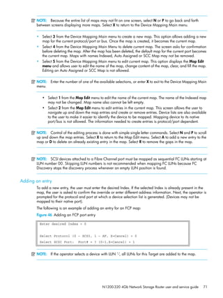 N1200-320 4Gb Network Storage Router user and service guide 71
NOTE: Because the entire list of maps may not fit on one screen, select N or P to go back and forth
between screens displaying more maps. Select X to return to the Device Mapping Main menu.
• Select 3 from the Device Mapping Main menu to create a new map. This option allows adding a new
map for the current protocol/port or bus. Once the map is created, it becomes the current map.
• Select 4 from the Device Mapping Main Menu to delete current map. The screen asks for confirmation
before deleting the map. After the map has been deleted, the default map for the current port becomes
the current map. Maps with names Indexed, Auto Assigned or SCC Map may not be removed.
• Select 5 from the Device Mapping Main menu to edit current map. This option displays the Map Edit
menu and allows user to edit the name of the map, change content of the map, clear, and fill the map.
Editing an Auto Assigned or SCC Map is not allowed.
NOTE: Enter the number of one of the available selections, or enter X to exit to the Device Mapping Main
menu.
• Select 1 from the Map Edit menu to edit the name of the current map. The name of the Indexed map
may not be changed. Map name also cannot be left empty.
• Select 2 from the Map Edit menu to edit entries in the current map. This screen allows the user to
navigate up and down the map entries and create or remove entries. Device lists are also available
to the user to make it easier to identify the device to be mapped. Mapping device to its native
port/bus is not allowed. The information needed to create entries is protocol/port dependent.
NOTE: Control of the editing process is done with simple single letter commands. Select N and P to scroll
up and down the map entries. Select X to return to the Map Edit menu. Select A to add a new entry to the
map or D to delete an already existing entry in the map. Select R to remove the gaps in the map.
NOTE: SCSI devices attached to a Fibre Channel port must be mapped as sequential FC LUNs starting at
LUN number 00. Skipping LUN numbers is not recommended when mapping FC LUNs because FC
Discovery stops the discovery process whenever an empty LUN position is found.
Adding an entry
To add a new entry, the user must enter the desired Index. If the selected Index is already present in the
map, the user is asked to confirm the override or enter different address information. Next, the operator is
prompted for the protocol and port at which a device selection list is generated. (Devices may not be
mapped to their native port).
The following is an example of adding an entry for an FCP map:
Figure 46 Adding an FCP port entry
NOTE: If the operator selects a device with LUN ‘-‘, all LUNs for this Target are added to the map.
Enter desired Index > 0
Select Protocol (0 - SCSI, 1 - AF, X=Cancel) > 0
Select SCSI Port: Port# = ? (0-1,X=Cancel) > 1
 