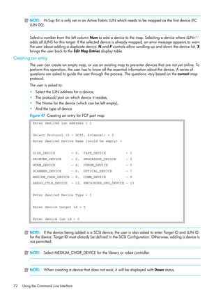 72 Using the Command Line Interface
NOTE: Hi-Sup Bit is only set in an Active Fabric LUN which needs to be mapped as the first device (FC
LUN 00).
Select a number from the left column Num to add a device to the map. Selecting a device where LUN=’-’
adds all LUNS for this target. If the selected device is already mapped, an error message appears to warn
the user about adding a duplicate device. N and P controls allow scrolling up and down the device list. X
brings the user back to the Edit Map Entries display table.
Creating an entry
The user can create an empty map, or use an existing map to pre-enter devices that are not yet online. To
perform this operation, the user has to know all the essential information about the device. A series of
questions are asked to guide the user through the process. The questions vary based on the current map
protocol.
The user is asked to:
• Select the LUN address for a device,
• The protocol/port on which device it resides,
• The Name for the device (which can be left empty),
• And the type of device
Figure 47 Creating an entry for FCP port map
NOTE: If the device being added is a SCSI device, the user is also asked to enter Target ID and LUN ID
for the device. Target ID must already be defined in the SCSI Configuration. Otherwise, adding a device is
not permitted.
NOTE: Select MEDIUM_CHGR_DEVICE for the library or robot controller.
NOTE: When creating a device that does not exist, it will be displayed with Down status.
Enter desired lun address > 1
Select Protocol (0 - SCSI, X=Cancel) > 0
Enter desired Device Name (could be empty) >
DISK_DEVICE - 0, TAPE_DEVICE - 1
PRINTER_DEVICE - 2, PROCESSOR_DEVICE - 3
WORM_DEVICE - 4, CDROM_DEVICE - 5
SCANNER_DEVICE - 6, OPTICAL_DEVICE - 7
MEDIUM_CHGR_DEVICE - 8, COMM_DEVICE - 9
ARRAY_CTLR_DEVICE - 12, ENCLOSURE_SRV_DEVICE - 13
Enter desired Device Type > 1
Enter device target id > 5
Enter device lun id > 0
 