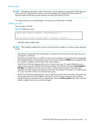 N1200-320 4Gb Network Storage Router user and service guide 73
Remove gaps
NOTE: SCSI devices attached to a Fibre Channel port must be mapped as sequential FC LUNs starting at
LUN number 00. Skipping LUN numbers is not recommended when mapping FC LUNs because FC
Discovery stops the discovery process whenever an empty LUN position is found.
This option removes any incremental gaps in the sequence of LUNs listed in the table.
Deleting an entry
The user selects a LUN ID.
Figure 48 Deleting an entry
Select D to delete multiple LUNs:
NOTE: When deleting multiple LUNs, the user can list the LUNs to delete in a comma or space delimited
format.
• Select 3 from the Map Edit menu to clear (that is, remove all entries from) the current map. The user is
prompted for confirmation.
• Select 4 from the Map Edit menu to fill the current map. This selection scans the device list and appends
all unmapped devices at the end of the current map. Devices marked as DOWN are not mapped. After
this operation completes, the Edit Map Entries screen appears.
• Select 6 from the Device Mapping Main menu to clone current map. This option allows the user to
make an exact copy of an already existing map complete with all entries. Cloning of Auto Assigned or
SCC Map is not allowed. The new map must have a unique map ID and name. Once cloning is
complete, the newly created map becomes current map. The purpose of this option is to create a base
for a new map that is similar to an already existing map.
• Select 7 from the Device Mapping Main menu to edit the host list for the current map. The current map
can be associated with hosts available in the host list on the same port where the map is defined.
Initially all hosts are associated with an Indexed map. These are built at runtime hosts. They cannot be
edited or deleted; their name cannot be changed.
Select LUN to delete (X=Cancel, D=DeleteMulitple) > 0
Are you sure you want to delete LUN 0? (Y=Confirm, X=Cancel) > y
 