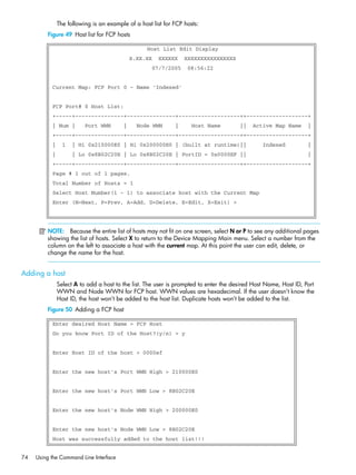 74 Using the Command Line Interface
The following is an example of a host list for FCP hosts:
Figure 49 Host list for FCP hosts
NOTE: Because the entire list of hosts may not fit on one screen, select N or P to see any additional pages
showing the list of hosts. Select X to return to the Device Mapping Main menu. Select a number from the
column on the left to associate a host with the current map. At this point the user can edit, delete, or
change the name for the host.
Adding a host
Select A to add a host to the list. The user is prompted to enter the desired Host Name, Host ID, Port
WWN and Node WWN for FCP host. WWN values are hexadecimal. If the user doesn’t know the
Host ID, the host won’t be added to the host list. Duplicate hosts won’t be added to the list.
Figure 50 Adding a FCP host
Host List Edit Display
X.XX.XX XXXXXX XXXXXXXXXXXXXXXX
07/7/2005 08:56:22
Current Map: FCP Port 0 - Name 'Indexed'
FCP Port# 0 Host List:
+-----+---------------+---------------+-------------------++-------------------+
| Num | Port WWN | Node WWN | Host Name || Active Map Name |
+-----+---------------+---------------+-------------------++-------------------+
| 1 | Hi 0x210000E0 | Hi 0x200000E0 | (built at runtime)|| Indexed |
| | Lo 0x8B02C20E | Lo 0x8B02C20E | PortID = 0x0000EF || |
+-----+---------------+---------------+-------------------++-------------------+
Page # 1 out of 1 pages.
Total Number of Hosts = 1
Select Host Number(1 - 1) to associate host with the Current Map
Enter (N=Next, P=Prev, A=Add, D=Delete, E=Edit, X=Exit) >
Enter desired Host Name > FCP Host
Do you know Port ID of the Host?(y/n) > y
Enter Host ID of the host > 0000ef
Enter the new host's Port WWN High > 210000E0
Enter the new host's Port WWN Low > 8B02C20E
Enter the new host's Node WWN High > 200000E0
Enter the new host's Node WWN Low > 8B02C20E
Host was successfully added to the host list!!!
 