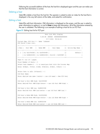 N1200-320 4Gb Network Storage Router user and service guide 75
Following the successful addition of the host, the host list is displayed again and the user can make sure
that the host information is correct.
Deleting a host
Select D to delete a host from the host list. The operator is asked to enter an index for the host that is
displayed in the very left column of the table, and asked for confirmation.
Editing a host
Select E to edit host information. Old information is displayed on the screen, and the user is asked to
enter information to replace it, or just hit Enter to keep old information. All of the information entered by
the user is validated. The following is an example of editing a host list for an FCP Port:
Figure 51 Editing host list for FCP port
Host List Edit Display
X.XX.XX XXXXXX XXXXXXXXXXXXXXXX
07/7/2005 08:56:22
Current Map: FCP Port 0 - Name 'Indexed'
FCP Port# 0 Host List:
+-----+---------------+---------------+-------------------++-------------------
| Num | Port WWN | Node WWN | Host Name || Active Map Name |
+-----+---------------+---------------+-------------------++-------------------
| 1 | Hi 0x210000E0 | Hi 0x200000E0 | || Default |
| | Lo 0x8B02C20E | Lo 0x8B02C20E | PortID = 0x0000EF || |
+-----+---------------+---------------+-------------------++-------------------+
Page # 1 out of 1 pages.
Total Number of Hosts = 1
Select Host Number(1 - 1) to associate host with the Current Map
Enter (N=Next, P=Prev, A=Add, D=Delete, E=Edit, X=Exit) > e
Select Host to edit (X=Cancel) > 1
Old Host Name:
Enter desired new name (<enter> = use old name) > New FCP Host
Old host's Port WWN High: 0x210000E0
Enter desired Port WWN High(<enter> = use old Port WWN High) >
Old host's Port WWN Low: 0x8B02C20E
Enter desired Port WWN Low(<enter> = use old Port WWN Low) >
Old host's Node WWN High: 0x200000E0
Enter desired Node WWN High(<enter> = use old Node WWN High) >
Old host's Node WWN Low: 0x8B02C20E
Enter desired Node WWN Low(<enter> = use old Node WWN Low) >
 