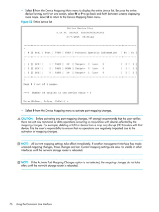 76 Using the Command Line Interface
• Select 8 from the Device Mapping Main menu to display the entire device list. Because the entire
device list may not fit on one screen, select N or P to go back and forth between screens displaying
more maps. Select X to return to the Device Mapping Main menu.
Figure 52 Entire device list
• Select 9 from the Device Mapping menu to activate port mapping changes.
CAUTION: Before activating any port mapping changes, HP strongly recommends that the user verifies
there are not any command or data operations occurring in conjunction with devices affected by the
mapping changes. For example, deleting a LUN or device from a map may disrupt I/O transfers with that
device. It is the user’s responsibility to ensure that no operations are negatively impacted due to the
activation of mapping changes.
NOTE: All current mapping settings take effect immediately. If another management interface has made
unsaved mapping changes, those changes are lost. Current mapping settings are also not visible in other
interfaces until the network storage router is rebooted.
NOTE: If the Activate Port Mapping Changes option is not selected, the mapping changes do not take
effect until the network storage router is rebooted.
Entire Device List
X.XX.XX XXXXXX XXXXXXXXXXXXXXXX
07/7/2005 08:56:22
+----++------+------+------+------+---------------------------------+---------
+
| # || Prtl | Port | TYPE | STAT | Protocol Specific Information | Rt | Ct |
+----++------+------+------+------+---------------------------------+---------
+
| 1 || SCSI | 1 | TAPE | UP | Target= 3 Lun= 0 | 2 | 2 |
| 2 || SCSI | 2 | TAPE | DOWN | Target= 5 Lun= 0 | 1 | 1 |
| 3 || SCSI | 5 | TAPE | UP | Target= 1 Lun= 0 | 2 | 2 |
+----++------+------+------+------+---------------------------------+---------
+
Page # 1 out of 1 pages.
===> Number of entries in the Device Table = 3
Enter(N=Next, P=Prev, X=Exit) >
 