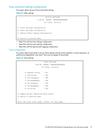 N1200-320 4Gb Network Storage Router user and service guide 77
Trace and event settings configuration
This option allows set up of trace and events settings.
Figure 53 Utility settings
• Select 1 to edit the trace settings configuration.
• Select 2 to edit the event settings configuration.
• Select 3 to edit the special event logging configuration.
Trace configuration
This option allows trace levels to be set. These settings should not be modified in normal operation, as
performance degradation may result. There are two pages of trace levels.
Figure 54 Trace settings
Utility Settings
X.XX.XX XXXXXX XXXXXXXXXXXXXXXX
07/7/2005 08:56:22
1) Trace Settings Configuration
2) Event Settings Configuration
3) Special Event Logging Configuration
X) Return to previous menu
Trace Settings
X.XX.XX XXXXXX XXXXXXXXXXXXXXXX
07/7/2005 08:56:22
0) General Errors : ON
1) FCP Driver : OFF
2) FCP Transport : OFF
3) FCP Management : OFF
4) PS Transport : OFF
5) PS Management : OFF
6) PS Driver : OFF
U) Update Current Operating Trace Levels
X) Return to previous menu
Enter the trace level index, <enter> for next page >
 