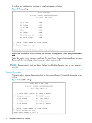 78 Using the Command Line Interface
If the Enter key is selected, the next page of trace levels appears as follows:
Figure 55 Trace settings
Enter a level number from the Trace Settings that are shown. This toggles the current setting to either ON or
OFF.
Select U to update current operating trace levels. This option forces the currently displayed trace settings to
become effective immediately, without requiring a reboot or power cycle.
NOTE: Be sure to set the clock and date in the Real-Time Clock Configuration menu so event logging is
accurate.
Event configuration
This option allows selecting the event threshold for filtering event logging. The asterisk denotes the current
setting.
Figure 56 Event filter settings
Trace Settings
X.XX.XX XXXXXX XXXXXXXXXXXXXXXX
07/7/2005 08:56:22
0) SG List : OFF
1) Timing : OFF
2) FCP/RMI : OFF
3) AF : OFF
4) INBAND : OFF
5) Multi-Host Lib : OFF
6) Queue Element : OFF
U) Update Current Operating Trace Levels
X) Return to previous menu
Enter the trace level index, <enter> for next page >
Event Filter Settings
X.XX.XX XXXXXX XXXXXXXXXXXXXXXX
07/7/2005 08:56:22
1) Disable Event Logging 6) Warning events
2) Emergency events 7) Notify events
3) Alert events 8) Info events
4) Critical events 9) Debug events
5) Error events 0)* Log all events
U) Update Current Operating Trace Levels
X) Return to Previous menu
Enter event threshold <0-9> >
 