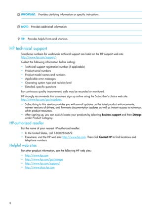 8
IMPORTANT: Provides clarifying information or specific instructions.
NOTE: Provides additional information.
TIP: Provides helpful hints and shortcuts.
HP technical support
Telephone numbers for worldwide technical support are listed on the HP support web site:
http://www.hp.com/support/.
Collect the following information before calling:
• Technical support registration number (if applicable)
• Product serial numbers
• Product model names and numbers
• Applicable error messages
• Operating system type and revision level
• Detailed, specific questions
For continuous quality improvement, calls may be recorded or monitored.
HP strongly recommends that customers sign up online using the Subscriber's choice web site:
http://www.hp.com/go/e-updates.
• Subscribing to this service provides you with e-mail updates on the latest product enhancements,
newest versions of drivers, and firmware documentation updates as well as instant access to numerous
other product resources.
• After signing up, you can quickly locate your products by selecting Business support and then Storage
under Product Category.
HP-authorized reseller
For the name of your nearest HP-authorized reseller:
• In the United States, call 1-800-282-6672.
• Elsewhere, visit the HP web site: http://www.hp.com. Then click Contact HP to find locations and
telephone numbers.
Helpful web sites
For other product information, see the following HP web sites:
• http://www.hp.com
• http://www.hp.com/go/storage
• http://www.hp.com/support/
• http://www.docs.hp.com
 