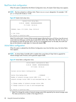 80 Using the Command Line Interface
Real-Time clock configuration
When this option is selected from the Perform Configuration menu, the System Clock Setup menu appears.
NOTE: The time is based on a 24-hour clock. There is no a.m. or p.m. designation. For example: 1:00
p.m. is 13 hours 00 minutes or 13:00.
Figure 58 System clock setup menu
-
Select 1 to set the clock. A series of three prompts appear allowing the set up of 24 hour time (hh:mm:ss),
current date (mm/dd/yyyy), and the day of week (SUN, MON, TUE, WED, THU, FRI, SAT). For time, it is
not necessary to enter the seconds, that is, hh:mm is an acceptable format. For the date, the month and
day can be entered as single digits, for instance 6 instead of 06.
Active fabric configuration
When this option is selected from the Perform Configuration menu from the Main menu, the Active Fabric
menu appears.
NOTE: An Active Fabric Controller LUN is needed when using Library & Tape Tools to upgrade the
network storage router firmware, and to generate support tickets.
Figure 59 Active fabric configuration menu
• Select 1 to change the number of network storage router LUNs reported by the network storage router.
This value can be set to a number in the range of 0 to 4.
System Clock Setup Menu
X.XX.XX XXXXXX XXXXXXXXXXXXXXXX
07/7/2005 08:56:22
TUESDAY, Date: 07/7/2005, Time: 08:56:22
1) Set clock
X) Return to previous menu
Active Fabric Configuration Menu
X.XX.XX XXXXXX XXXXXXXXXXXXXXXX
07/7/2005 08:56:22
Current Active Fabric Configuration:
Server Free Backup Mode : DISABLED
Number of network storage router LUNS (0-4) : 1
network storage router LUNS in auto-assigned map go: last
1) Change number of network storage router LUNs
2) Change location of luns in auto-assigned map
X) Return to previous menu
 