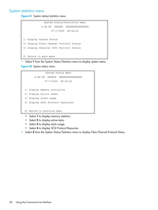 82 Using the Command Line Interface
System statistics menu
Figure 61 System status/statistics menu
• Select 1 from the System Status/Statistics menu to display system status.
Figure 62 System status menu
• Select 1 to display memory statistics.
• Select 2 to display active tasks.
• Select 3 to display stack usage.
• Select 4 to display SCSI Protocol Resources.
• Select 2 from the System Status/Statistics menu to display Fibre Channel Protocol Status.
System Status/Statistics menu
X.XX.XX XXXXXX XXXXXXXXXXXXXXXX
07/7/2005 08:56:22
1) Display System Status
2) Display Fibre Channel Protocol Status
3) Display Parallel SCSI Protocol Status
X) Return to main menu
System Status Menu
X.XX.XX XXXXXX XXXXXXXXXXXXXXXX
07/7/2005 08:56:22
1) Display memory statistics
2) Display active tasks
3) Display stack usage
4) Display SCSI Protocol Resources
X) Return to previous menu
 