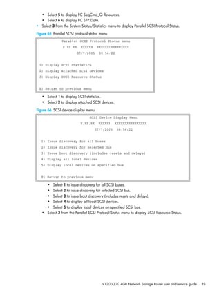 N1200-320 4Gb Network Storage Router user and service guide 85
• Select 5 to display FC SeqCmd_Q Resources.
• Select 6 to display FC SFP Data.
• Select 3 from the System Status/Statistics menu to display Parallel SCSI Protocol Status.
Figure 65 Parallel SCSI protocol status menu
• Select 1 to display SCSI statistics.
• Select 2 to display attached SCSI devices.
Figure 66 SCSI device display menu
• Select 1 to issue discovery for all SCSI buses.
• Select 2 to issue discovery for selected SCSI bus.
• Select 3 to issue boot discovery (includes resets and delays).
• Select 4 to display all local SCSI devices.
• Select 5 to display local devices on specified SCSI bus.
• Select 3 from the Parallel SCSI Protocol Status menu to display SCSI Resource Status.
Parallel SCSI Protocol Status menu
X.XX.XX XXXXXX XXXXXXXXXXXXXXXX
07/7/2005 08:56:22
1) Display SCSI Statistics
2) Display Attached SCSI Devices
3) Display SCSI Resource Status
X) Return to previous menu
SCSI Device Display Menu
X.XX.XX XXXXXX XXXXXXXXXXXXXXXX
07/7/2005 08:56:22
1) Issue discovery for all buses
2) Issue discovery for selected bus
3) Issue boot discovery (includes resets and delays)
4) Display all local devices
5) Display local devices on specified bus
X) Return to previous menu
 