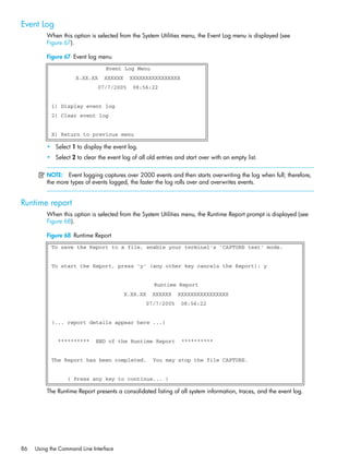 86 Using the Command Line Interface
Event Log
When this option is selected from the System Utilities menu, the Event Log menu is displayed (see
Figure 67).
Figure 67 Event log menu
• Select 1 to display the event log.
• Select 2 to clear the event log of all old entries and start over with an empty list.
NOTE: Event logging captures over 2000 events and then starts overwriting the log when full; therefore,
the more types of events logged, the faster the log rolls over and overwrites events.
Runtime report
When this option is selected from the System Utilities menu, the Runtime Report prompt is displayed (see
Figure 68).
Figure 68 Runtime Report
The Runtime Report presents a consolidated listing of all system information, traces, and the event log.
Event Log Menu
X.XX.XX XXXXXX XXXXXXXXXXXXXXXX
07/7/2005 08:56:22
1) Display event log
2) Clear event log
X) Return to previous menu
To save the Report to a file, enable your terminal's 'CAPTURE text' mode.
To start the Report, press 'y' (any other key cancels the Report): y
Runtime Report
X.XX.XX XXXXXX XXXXXXXXXXXXXXXX
07/7/2005 08:56:22
(... report details appear here ...)
********** END of the Runtime Report **********
The Report has been completed. You may stop the file CAPTURE.
( Press any key to continue... )
 