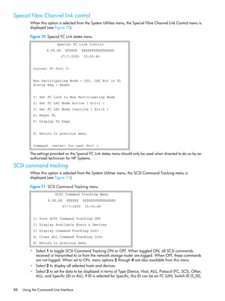 88 Using the Command Line Interface
Special Fibre Channel link control
When this option is selected from the System Utilities menu, the Special Fibre Channel Link Control menu is
displayed (see Figure 70).
Figure 70 Special FC Link states menu
The settings provided on the Special FC Link states menu should only be used when directed to do so by an
authorized technician for HP Systems.
SCSI command tracking
When this option is selected from the System Utilities menu, the SCSI Command Tracking menu is
displayed (see Figure 71).
Figure 71 SCSI Command Tracking menu
• Select 1 to toggle SCSI Command Tracking ON or OFF. When toggled ON, all SCSI commands
received or transmitted to or from the network storage router are logged. When OFF, these commands
are not logged. When set to ON, menu options 2 through 4 are also available from this menu.
• Select 2 to display all selected hosts and devices.
• Select 3 to set the data to be displayed in terms of Type (Device, Host, ALL), Protocol (FC, SCSI, Other,
ALL), and Specific (ID or ALL). If ID is selected for Specific, this ID can be an FC LUN, Switch ID (S_ID),
Special FC Link Control
X.XX.XX XXXXXX XXXXXXXXXXXXXXXX
07/7/2005 15:05:45
Current FC Port 0:
Non Participating Mode = Off, LRC Bit in TL
Status Reg = Reset
1) Set FC Link to Non Participating Mode
2) Set FC LRC Mode Active ( bit=1 )
3) Set FC LRC Mode Inactive ( bit=0 )
4) Reset TL
5) Display TL Regs
X) Return to previous menu
Command, <enter> for next Port >
SCSI Command Tracking Menu
X.XX.XX XXXXXX XXXXXXXXXXXXXXXX
07/7/2005 15:05:45
1) Turn SCSI Command Tracking OFF
2) Display Available Hosts & Devices
3) Display Command Tracking Info
4) Clear ALL Command Tracking Info
X) Return to previous menu
 
