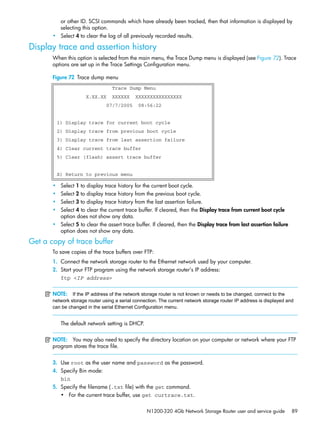 N1200-320 4Gb Network Storage Router user and service guide 89
or other ID. SCSI commands which have already been tracked, then that information is displayed by
selecting this option.
• Select 4 to clear the log of all previously recorded results.
Display trace and assertion history
When this option is selected from the main menu, the Trace Dump menu is displayed (see Figure 72). Trace
options are set up in the Trace Settings Configuration menu.
Figure 72 Trace dump menu
• Select 1 to display trace history for the current boot cycle.
• Select 2 to display trace history from the previous boot cycle.
• Select 3 to display trace history from the last assertion failure.
• Select 4 to clear the current trace buffer. If cleared, then the Display trace from current boot cycle
option does not show any data.
• Select 5 to clear the assert trace buffer. If cleared, then the Display trace from last assertion failure
option does not show any data.
Get a copy of trace buffer
To save copies of the trace buffers over FTP:
1. Connect the network storage router to the Ethernet network used by your computer.
2. Start your FTP program using the network storage router’s IP address:
ftp <IP address>
NOTE: If the IP address of the network storage router is not known or needs to be changed, connect to the
network storage router using a serial connection. The current network storage router IP address is displayed and
can be changed in the serial Ethernet Configuration menu.
The default network setting is DHCP.
NOTE: You may also need to specify the directory location on your computer or network where your FTP
program stores the trace file.
3. Use root as the user name and password as the password.
4. Specify Bin mode:
bin
5. Specify the filename (.txt file) with the get command.
• For the current trace buffer, use get curtrace.txt.
Trace Dump Menu
X.XX.XX XXXXXX XXXXXXXXXXXXXXXX
07/7/2005 08:56:22
1) Display trace for current boot cycle
2) Display trace from previous boot cycle
3) Display trace from last assertion failure
4) Clear current trace buffer
5) Clear (flash) assert trace buffer
X) Return to previous menu
 