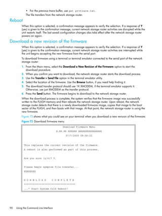 90 Using the Command Line Interface
• For the previous trace buffer, use get prvtrace.txt.
The file transfers from the network storage router.
Reboot
When this option is selected, a confirmation message appears to verify the selection. If a response of Y
(yes) is given to the confirmation message, current network storage router activities are disrupted while the
unit restarts itself. The last saved configuration changes also take effect after the network storage router
powers on again.
Download a new revision of the firmware
When this option is selected, a confirmation message appears to verify the selection. If a response of Y
(yes) is given to the confirmation message, current network storage router activities are interrupted while
the unit begins accepting the new firmware from the serial port.
To download firmware using a terminal or terminal emulator connected to the serial port of the network
storage router:
1. From the Main menu, select the Download a New Revision of the Firmware option to start the
download procedure.
2. When you confirm you want to download, the network storage router starts the download process.
3. Use the Transfer > Send File option in the terminal emulator utility.
4. Select the location of the firmware. Use the Browse button, if you need help finding it.
5. The download transfer protocol should use 1K XMODEM, if the terminal emulator supports it.
Otherwise, use just XMODEM as the transfer protocol.
6. Press the Send button. The firmware begins to download to the network storage router.
When the download process is complete, the system verifies that the firmware image was successfully
written to the FLASH memory and then reboots the network storage router. Upon reboot, the network
storage router detects that there is a newly downloaded firmware image, copies that image to the boot
sector of the FLASH, and then boots with that image. At that point, the network storage router is using the
new firmware.
Figure 73 shows what you could see on your terminal when you download a new revision of the firmware:
Figure 73 Download firmware menu
Download Firmware Menu
X.XX.XX XXXXXX XXXXXXXXXXXXXXXX
07/7/2005 08:56:22
This replaces the current revision of the firmware.
A reboot is also performed as part of this process.
Are you sure (y/n)? Y.
Please begin symptom file transfer...
§§§§§§§§
D O W N L O A D C O M P L E T E
***********************************
...* Start System Cold Reboot!
 