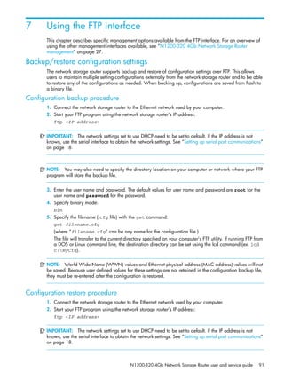N1200-320 4Gb Network Storage Router user and service guide 91
7 Using the FTP interface
This chapter describes specific management options available from the FTP interface. For an overview of
using the other management interfaces available, see ”N1200-320 4Gb Network Storage Router
management” on page 27.
Backup/restore configuration settings
The network storage router supports backup and restore of configuration settings over FTP. This allows
users to maintain multiple setting configurations externally from the network storage router and to be able
to restore any of the configurations as needed. When backing up, configurations are saved from flash to
a binary file.
Configuration backup procedure
1. Connect the network storage router to the Ethernet network used by your computer.
2. Start your FTP program using the network storage router’s IP address:
ftp <IP address>
IMPORTANT: The network settings set to use DHCP need to be set to default. If the IP address is not
known, use the serial interface to obtain the network settings. See ”Setting up serial port communications”
on page 18.
NOTE: You may also need to specify the directory location on your computer or network where your FTP
program will store the backup file.
3. Enter the user name and password. The default values for user name and password are root for the
user name and password for the password.
4. Specify binary mode:
bin
5. Specify the filename (.cfg file) with the get command:
get filename.cfg
(where “filename.cfg” can be any name for the configuration file.)
The file will transfer to the current directory specified on your computer’s FTP utility. If running FTP from
a DOS or Linux command line, the destination directory can be set using the lcd command (ex. lcd
c:myCfg).
NOTE: World Wide Name (WWN) values and Ethernet physical address (MAC address) values will not
be saved. Because user defined values for these settings are not retained in the configuration backup file,
they must be re-entered after the configuration is restored.
Configuration restore procedure
1. Connect the network storage router to the Ethernet network used by your computer.
2. Start your FTP program using the network storage router’s IP address:
ftp <IP address>
IMPORTANT: The network settings set to use DHCP need to be set to default. If the IP address is not
known, use the serial interface to obtain the network settings. See ”Setting up serial port communications”
on page 18.
 