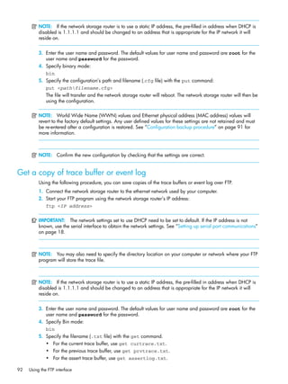 92 Using the FTP interface
NOTE: If the network storage router is to use a static IP address, the pre-filled in address when DHCP is
disabled is 1.1.1.1 and should be changed to an address that is appropriate for the IP network it will
reside on.
3. Enter the user name and password. The default values for user name and password are root for the
user name and password for the password.
4. Specify binary mode:
bin
5. Specify the configuration’s path and filename (.cfg file) with the put command:
put <pathfilename.cfg>
The file will transfer and the network storage router will reboot. The network storage router will then be
using the configuration.
NOTE: World Wide Name (WWN) values and Ethernet physical address (MAC address) values will
revert to the factory default settings. Any user defined values for these settings are not retained and must
be re-entered after a configuration is restored. See ”Configuration backup procedure” on page 91 for
more information.
NOTE: Confirm the new configuration by checking that the settings are correct.
Get a copy of trace buffer or event log
Using the following procedure, you can save copies of the trace buffers or event log over FTP.
1. Connect the network storage router to the ethernet network used by your computer.
2. Start your FTP program using the network storage router’s IP address:
ftp <IP address>
IMPORTANT: The network settings set to use DHCP need to be set to default. If the IP address is not
known, use the serial interface to obtain the network settings. See ”Setting up serial port communications”
on page 18.
NOTE: You may also need to specify the directory location on your computer or network where your FTP
program will store the trace file.
NOTE: If the network storage router is to use a static IP address, the pre-filled in address when DHCP is
disabled is 1.1.1.1 and should be changed to an address that is appropriate for the IP network it will
reside on.
3. Enter the user name and password. The default values for user name and password are root for the
user name and password for the password.
4. Specify Bin mode:
bin
5. Specify the filename (.txt file) with the get command.
• For the current trace buffer, use get curtrace.txt.
• For the previous trace buffer, use get prvtrace.txt.
• For the assert trace buffer, use get assertlog.txt.
 