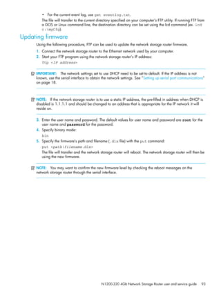 N1200-320 4Gb Network Storage Router user and service guide 93
• For the current event log, use get eventlog.txt.
The file will transfer to the current directory specified on your computer’s FTP utility. If running FTP from
a DOS or Linux command line, the destination directory can be set using the lcd command (ex. lcd
c:myCfg).
Updating firmware
Using the following procedure, FTP can be used to update the network storage router firmware.
1. Connect the network storage router to the Ethernet network used by your computer.
2. Start your FTP program using the network storage router’s IP address:
ftp <IP address>
IMPORTANT: The network settings set to use DHCP need to be set to default. If the IP address is not
known, use the serial interface to obtain the network settings. See ”Setting up serial port communications”
on page 18.
NOTE: If the network storage router is to use a static IP address, the pre-filled in address when DHCP is
disabled is 1.1.1.1 and should be changed to an address that is appropriate for the IP network it will
reside on.
3. Enter the user name and password. The default values for user name and password are root for the
user name and password for the password.
4. Specify binary mode:
bin
5. Specify the firmware’s path and filename (.dlx file) with the put command:
put <pathfilename.dlx>
The file will transfer and the network storage router will reboot. The network storage router will then be
using the new firmware.
NOTE: You may want to confirm the new firmware level by checking the reboot messages on the
network storage router through the serial interface.
 