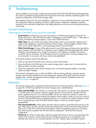 N1200-320 4Gb Network Storage Router user and service guide 95
8 Troubleshooting
Various problems can arise when configuring and using the HP N1200-320 4Gb Network Storage Router.
This section is provided to help guide the user through some of the basic methods of identifying faults in the
setup and configuration of the network storage router.
Most problems are found in the initial installation. In general, it is wise to check all connections and review
the configuration before proceeding with further trouble analysis. Simplify the installation if possible,
reducing it to the most basic configuration, then adding elements one at a time and verifying the operation
at each step.
General troubleshooting
What happens if the DHCP server cannot be contacted?
• Serial Interface: the following occurs over the serial line: the following text appears above the HP
Systems Main menu within the terminal window, “Attempting to contact DHCP server…” After about 3
minutes, the following message appears, “Can’t renew DHCP boot lease.”
• Within Telnet: the user will see only a blank Telnet window which is not accessible. Instead of an IP
address value displaying in upper left heading of Telnet window, “(None)” appears instead. Within
half a minute, Telnet will produce a warning message stating “Connect Failed!”
• Within Visual Manager: the user will be able to submit a new Web page and reboot (as is typically the
case). However, since the DHCP isn’t contacted, a new IP address will not be generated after reboot.
Therefore, Visual Manager will no longer be useful since no IP address is available. The previous
non-DHCP will not work either. Visual Manager will time out and provide a warning message to the
user stating that “a connection with server could not be established.”
In the above situations, perform the following:
1. Check on the status of the DHCP server with your network administrator,
2. Ensure the Ethernet link (LNK) light on the network storage router is green (and if not check that the
Ethernet cable is securely connected).
3. Check the configuration of the network storage router, including the gateway address, and assign
values manually, if needed.
If the above list all appear to be in order, but DHCP is still not working, attempt to reset the network
storage router to factory defaults (any current configuration settings will be reset), reboot the network
storage router, and then reconfigure the network storage router as desired. If problems persist, see
”Technical support” on page 99.
Indicators
The network storage router is equipped with LED indicators for monitoring overall unit status (see Figure 74
on page 96). The LED functionality of the network storage router is detailed below:
• Power and Fault (PWR)—This indicator is a bi-color LED. When green, this indicator shows that power
is currently active. Lack of power indication suggests that the unit is turned off, a problem with the
power supplied to the unit, or an internal problem with the unit. When this indicator is amber, this
indicator shows that the network storage router detects a fault condition. Faults can occur as a result of
Power On Self Test (POST) failure or operational failures. It is normal for this indicator to flash on when
the unit is powered up or reset. If the fault indicator stays lit, contact your product support
representative.
• Fibre Channel (LNK/ACT)—When green, the LNK indicator signifies a good Fibre Channel link on the
port. When green, the ACT indicator signifies Fibre Channel port activity. If the LNK indicator fails to
light at all, or if the ACT indicator stays continually lit without corresponding activity on a FC device
port, there may be a problem with the Fibre Channel configuration. Verify the Fibre Channel
configuration.
• SCSI Bus (0, 1)—When lit, these green indicators signify SCSI activity on the bus corresponding to the
number of the indicator. Activity should only occur briefly during power-up or configuration, and
relatively often when the unit is transferring data. If an ACT indicator stays continually lit without
 
