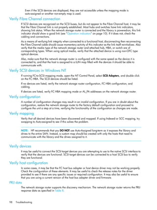 98 Troubleshooting
Even if the SCSI devices are displayed, they are not accessible unless the mapping mode is
auto-assigned or another non-empty map is used.
Verify Fibre Channel connection
If SCSI devices are recognized on the SCSI buses, but do not appear to the Fibre Channel host, it may be
that the Fibre Channel link is not properly established. Most hubs and switches have link indicators,
showing link status. When the network storage router is connected and the library is powered-on, this link
indicator should show a good link (see ”Operation indicators” on page 10). If it does not, check the
cabling and connections.
As a means of verifying link integrity when connected to a functional host, disconnecting then reconnecting
the Fibre Channel cable should cause momentary activity of this indicator as the link itself reinitializes. Also
verify that the media type of the network storage router and attached hub, HBA, or switch are of
corresponding types. When using optical media, verify that the attached device is using non-OFC type
optical devices.
Also, make sure that the network storage router is configured with the same speed as the device it is
connected to, and that the host is assigned to a LUN map filled with the devices it should be able to
communicate with.
Verify SCSI devices in Windows NT
If running FC-to-SCSI mapping mode, open the NT Control Panel, select SCSI Adapters, and double click
on the FC HBA. The SCSI devices should be listed.
If no devices are listed, verify the network storage router configuration, FC HBA configuration, and
cabling.
If devices are listed, verify FC HBA mapping mode or AL_PA addresses on the network storage router.
Verify configuration
A number of configuration changes may result in an invalid configuration. If you are in doubt about the
configuration, restore the network storage router to the factory default configuration and proceed to
configure the unit a step at a time, verifying the functionality of the configuration as changes are made.
Verify mapping
Verify that all desired devices have been discovered and mapped. If using Indexed or SCC mapping, try
swapping to Auto-assigned to see if this solves the problem.
NOTE: HP recommends that you DO NOT use Auto-Assigned long-term as it exposes the library and
drives to the entire SAN. Instead, a custom map should be created with only the hosts that need to
communicate with the library and the drives assigned to it.
Verify devices
It may be useful to connect the SCSI target devices you are attempting to use to the native SCSI interface to
verify that the devices are functional. SCSI target devices can be connected to a host SCSI bus to verify
they are functional.
Verify host configuration
In some cases, it may be that the FC host bus adapter or host device driver may not be working properly.
Check the configuration of these elements. It may be useful to check the release notes for the driver
provided to see if there are any specific issues or required configuration. It may also be useful to ensure
that you are using a current version of the host bus adapter driver and firmware.
PRLI data
The network storage router supports the discovery mechanism. The network storage router returns the PRLI
response data as specified in Table 8.
 