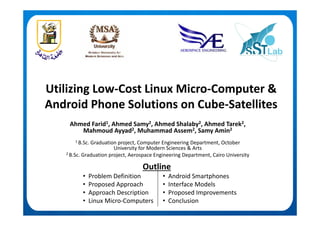 Utilizing Low Cost Linux Micro Computer &Utilizing Low‐Cost Linux Micro‐Computer & 
Android Phone Solutions on Cube‐Satellites
Ahmed Farid1, Ahmed Samy2, Ahmed Shalaby2, Ahmed Tarek2, 
Mahmoud Ayyad2, Muhammad Assem2, Samy Amin2
1 B.Sc. Graduation project, Computer Engineering Department, October 
University for Modern Sciences & Arts
2 B.Sc. Graduation project, Aerospace Engineering Department, Cairo University
O tliOutline
• Problem Definition
• Proposed Approach
• Android Smartphones
• Interface Models
• Approach Description
• Linux Micro‐Computers
• Proposed Improvements
• Conclusion
 