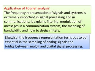 Application of Fourier analysis
The frequency representation of signals and systems is
extremely important in signal processing and in
communications. It explains filtering, modulation of
messages in a communication system, the meaning of
bandwidth, and how to design filters.
Likewise, the frequency representation turns out to be
essential in the sampling of analog signals the
bridge between analog and digital signal processing.
 