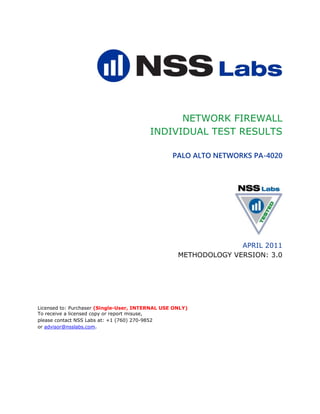NETWORK FIREWALL
                                         INDIVIDUAL TEST RESULTS

                                                 PALO ALTO NETWORKS PA-4020




                                                                 APRIL 2011
                                                   METHODOLOGY VERSION: 3.0




Licensed to: Purchaser (Single-User, INTERNAL USE ONLY)
To receive a licensed copy or report misuse,
please contact NSS Labs at: +1 (760) 270-9852
or advisor@nsslabs.com.
 