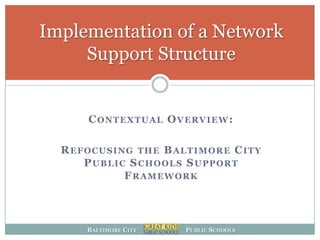 Implementation of a Network
     Support Structure


      CONTEXTUAL OVERVIEW:

  REFOCUSING THE BALTIMORE CITY
     PUBLIC SCHOOLS SUPPORT
           FRAMEWORK



     BALTIMORE CITY   PUBLIC SCHOOLS
 