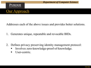 Department of Computer Science
Addresses each of the above issues and provides better solutions.
1. Generates unique, repeatable and revocable BIDs.
2. Defines privacy preserving identity management protocol:
 Involves zero-knowledge-proof-of-knowledge.
 User-centric.
Our Approach
NSS 2014
 