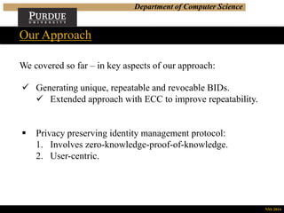 Department of Computer Science
We covered so far – in key aspects of our approach:
Our Approach
NSS 2014
 Generating unique, repeatable and revocable BIDs.
 Extended approach with ECC to improve repeatability.
 Privacy preserving identity management protocol:
1. Involves zero-knowledge-proof-of-knowledge.
2. User-centric.
 