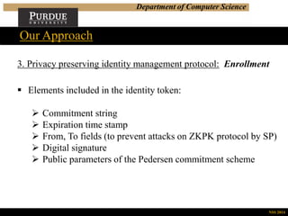 Department of Computer Science
Our Approach
NSS 2014
3. Privacy preserving identity management protocol: Enrollment
 Elements included in the identity token:
 Commitment string
 Expiration time stamp
 From, To fields (to prevent attacks on ZKPK protocol by SP)
 Digital signature
 Public parameters of the Pedersen commitment scheme
 